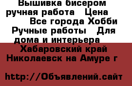 Вышивка бисером, ручная работа › Цена ­ 15 000 - Все города Хобби. Ручные работы » Для дома и интерьера   . Хабаровский край,Николаевск-на-Амуре г.